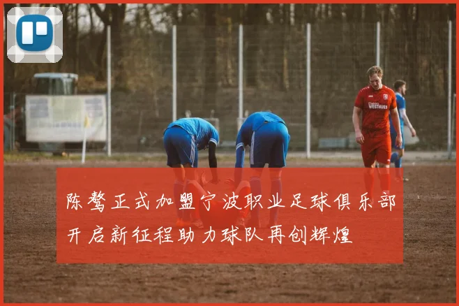 陈骜正式加盟宁波职业足球俱乐部开启新征程助力球队再创辉煌