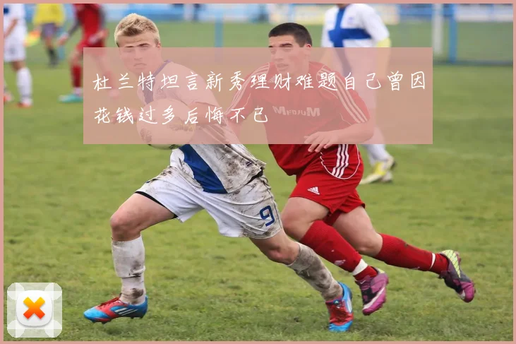 杜兰特坦言新秀理财难题自己曾因花钱过多后悔不已