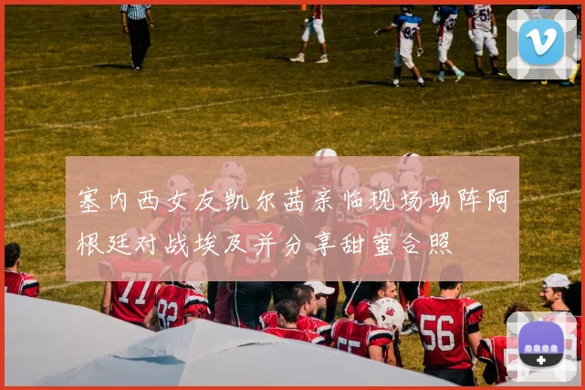 塞内西女友凯尔茜亲临现场助阵阿根廷对战埃及并分享甜蜜合照