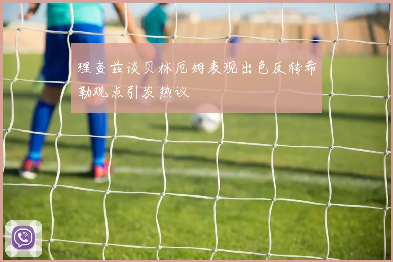 理查兹谈贝林厄姆表现出色反转希勒观点引发热议