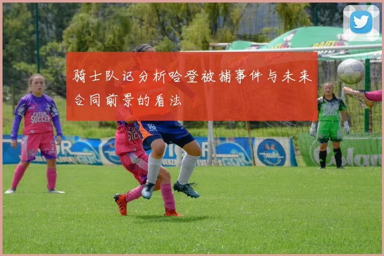 骑士队记分析哈登被捕事件与未来合同前景的看法