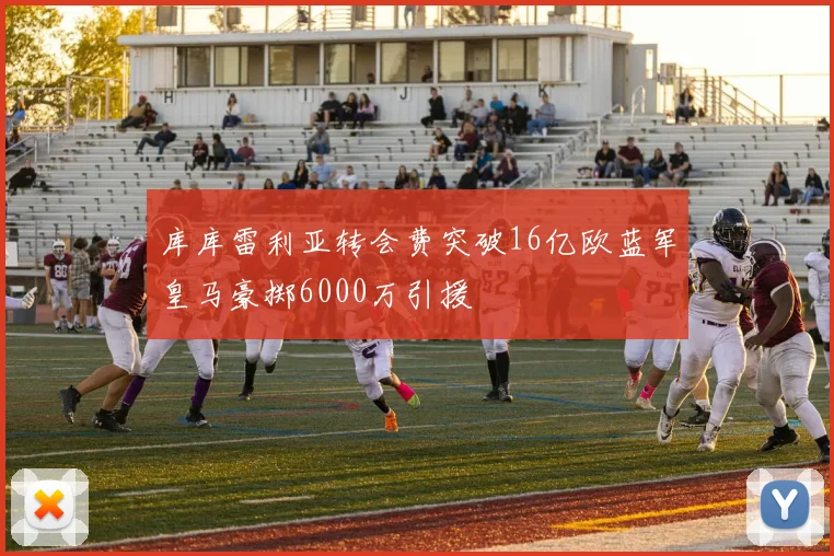库库雷利亚转会费突破16亿欧蓝军皇马豪掷6000万引援