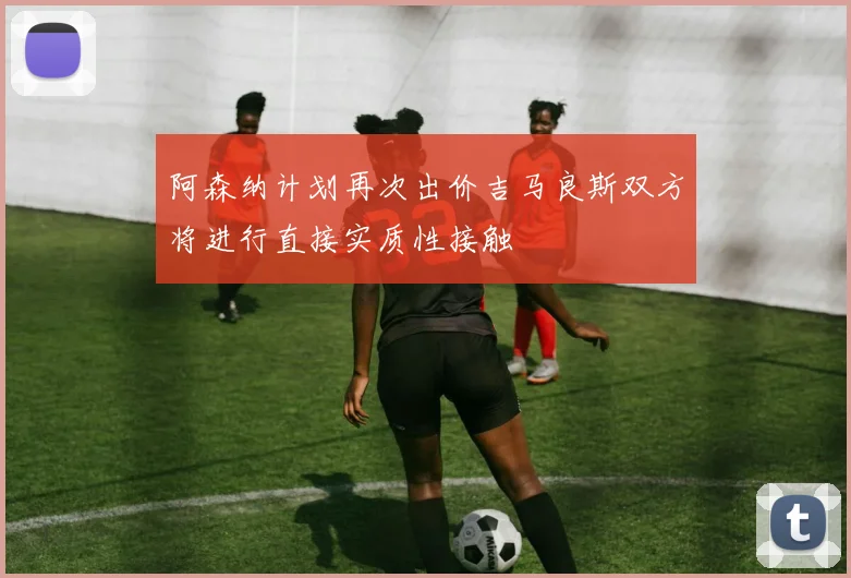 阿森纳计划再次出价吉马良斯双方将进行直接实质性接触