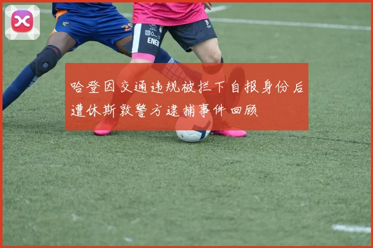 哈登因交通违规被拦下自报身份后遭休斯敦警方逮捕事件回顾