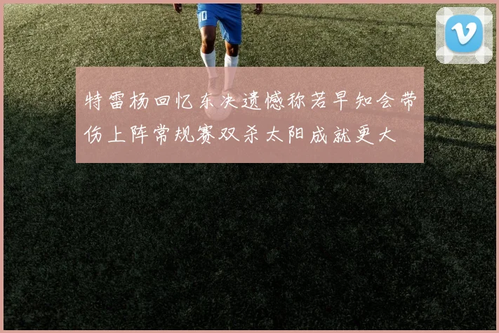 特雷杨回忆东决遗憾称若早知会带伤上阵常规赛双杀太阳成就更大