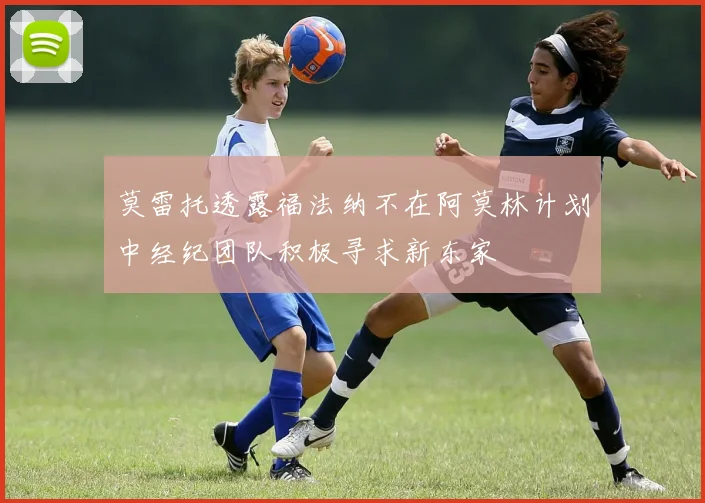 莫雷托透露福法纳不在阿莫林计划中经纪团队积极寻求新东家