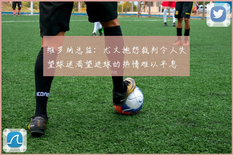 维罗纳总监：尤文抱怨裁判令人失望球迷渴望进球的热情难以平息