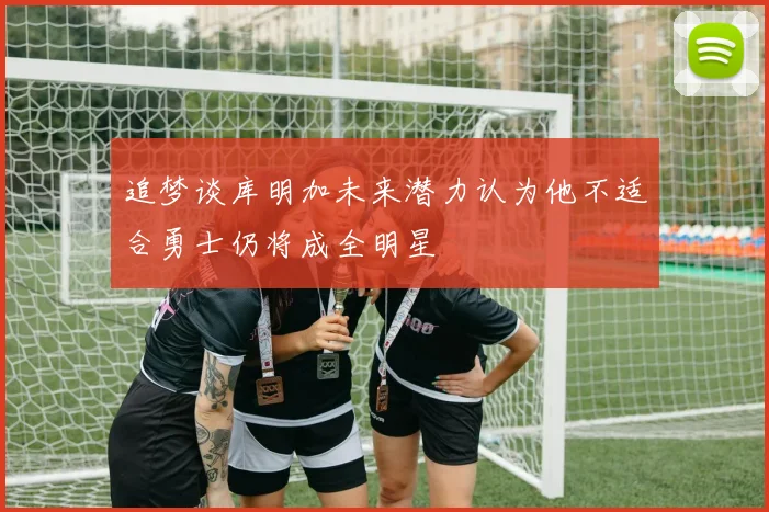 追梦谈库明加未来潜力认为他不适合勇士仍将成全明星