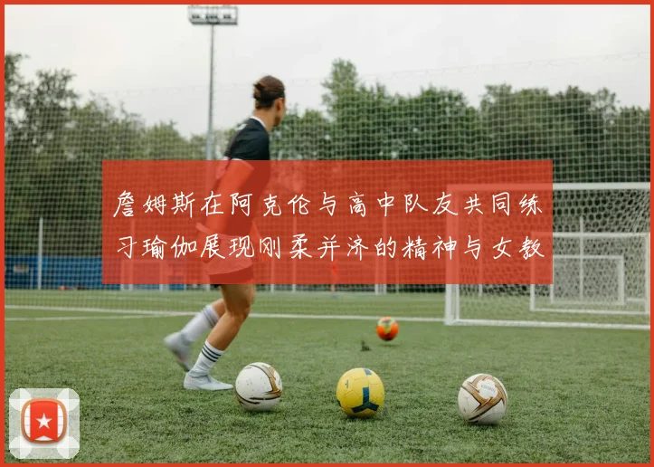 詹姆斯在阿克伦与高中队友共同练习瑜伽展现刚柔并济的精神与女教练合影留念