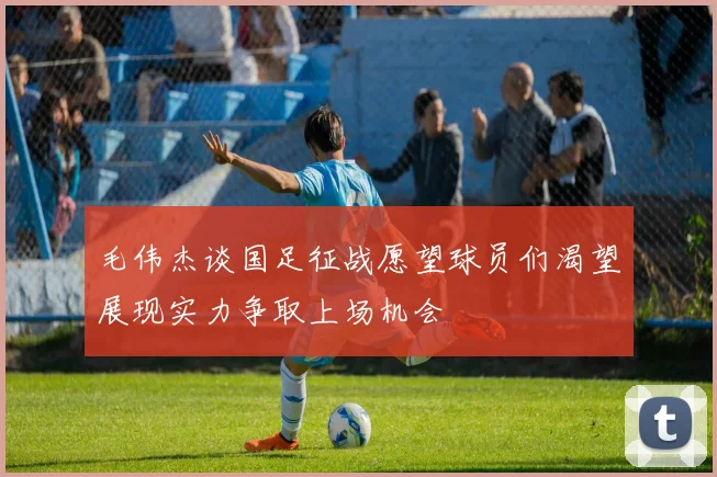 毛伟杰谈国足征战愿望球员们渴望展现实力争取上场机会