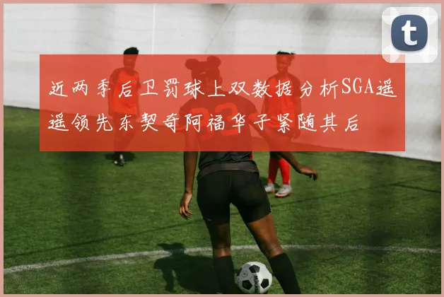 近两季后卫罚球上双数据分析SGA遥遥领先东契奇阿福华子紧随其后