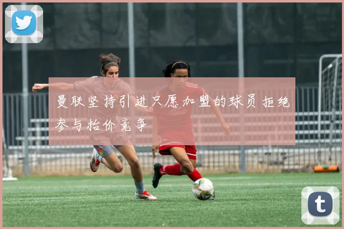 曼联坚持引进只愿加盟的球员拒绝参与抬价竞争