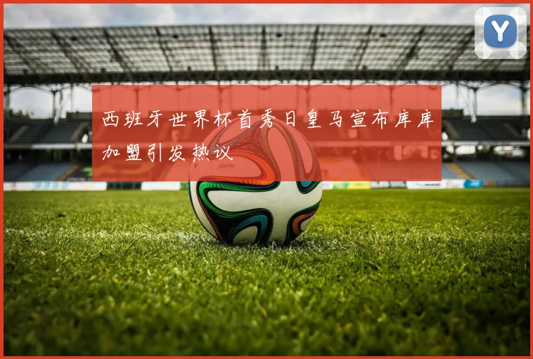 西班牙世界杯首秀日皇马宣布库库加盟引发热议