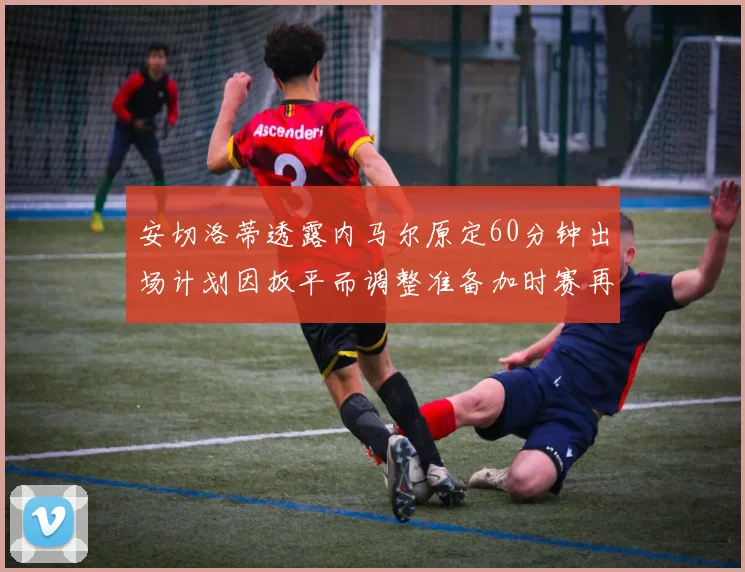 安切洛蒂透露内马尔原定60分钟出场计划因扳平而调整准备加时赛再换上他