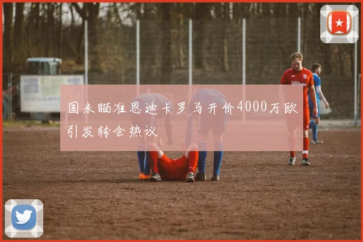 国米瞄准恩迪卡罗马开价4000万欧引发转会热议