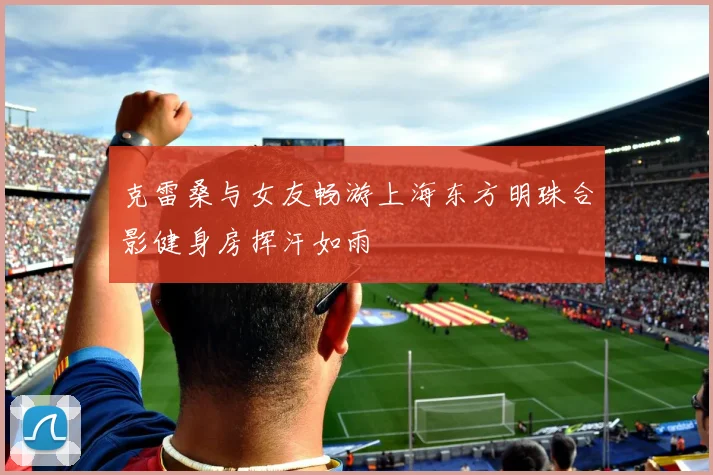 克雷桑与女友畅游上海东方明珠合影健身房挥汗如雨