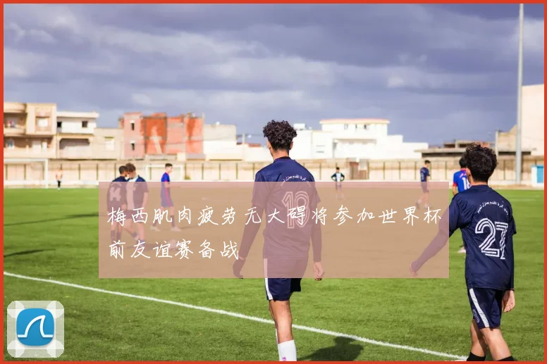梅西肌肉疲劳无大碍将参加世界杯前友谊赛备战