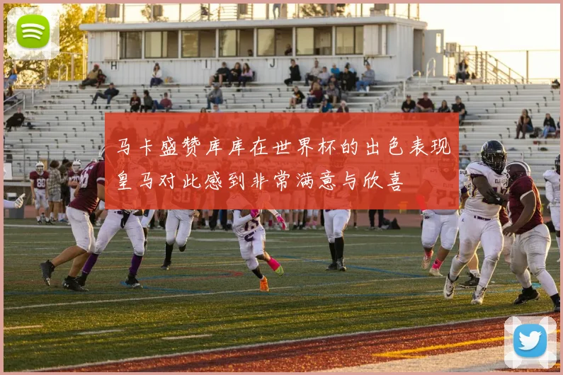 马卡盛赞库库在世界杯的出色表现皇马对此感到非常满意与欣喜
