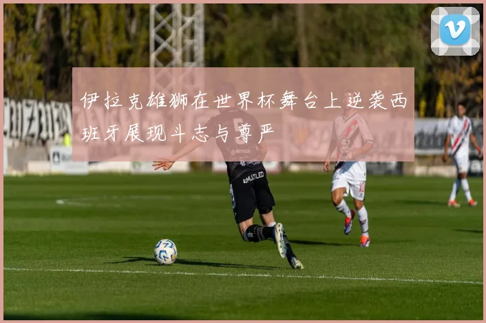 伊拉克雄狮在世界杯舞台上逆袭西班牙展现斗志与尊严