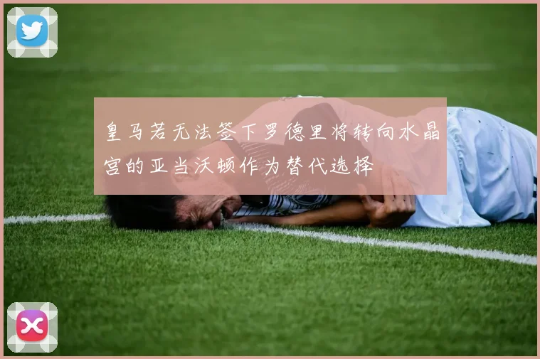 皇马若无法签下罗德里将转向水晶宫的亚当沃顿作为替代选择
