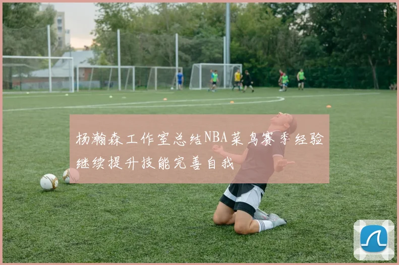 杨瀚森工作室总结NBA菜鸟赛季经验继续提升技能完善自我